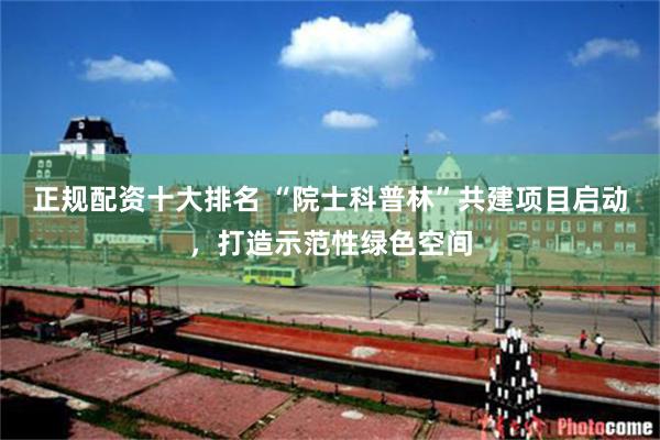 正规配资十大排名 “院士科普林”共建项目启动，打造示范性绿色空间
