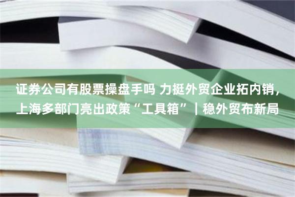证券公司有股票操盘手吗 力挺外贸企业拓内销，上海多部门亮出政策“工具箱”｜稳外贸布新局
