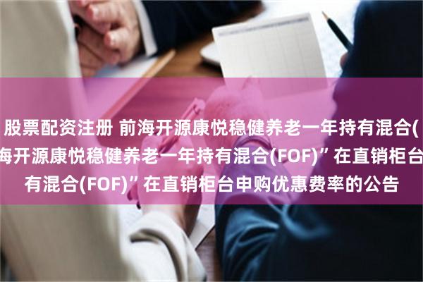股票配资注册 前海开源康悦稳健养老一年持有混合(FOF): 关于调整“前海开源康悦稳健养老一年持有混合(FOF)”在直销柜台申购优惠费率的公告