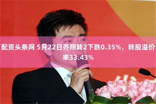 配资头条网 5月22日齐翔转2下跌0.35%，转股溢价率33.43%