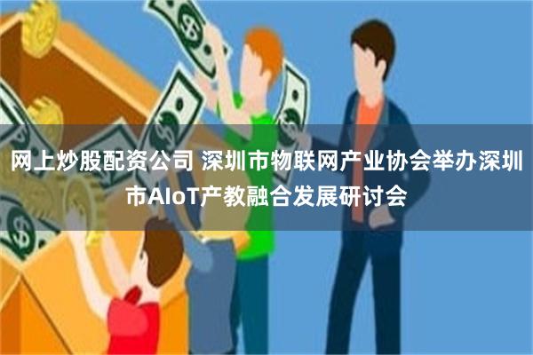 网上炒股配资公司 深圳市物联网产业协会举办深圳市AIoT产教融合发展研讨会