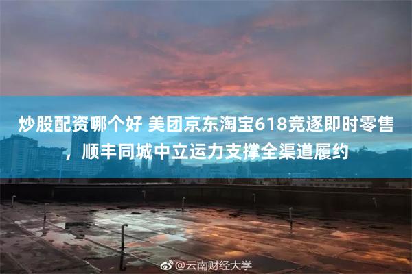 炒股配资哪个好 美团京东淘宝618竞逐即时零售，顺丰同城中立运力支撑全渠道履约