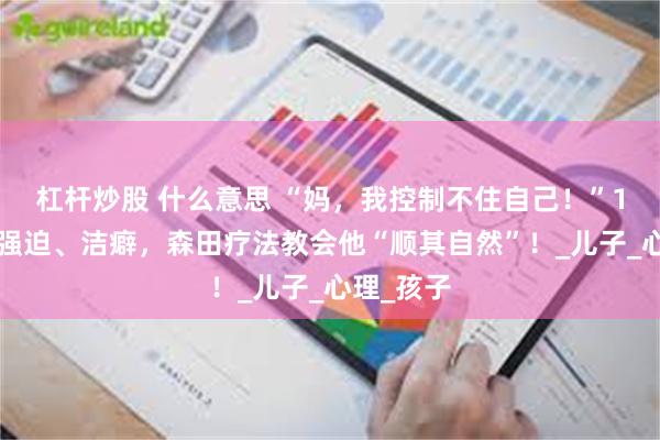 杠杆炒股 什么意思 “妈，我控制不住自己！”17岁男孩强迫、洁癖，森田疗法教会他“顺其自然”！_儿子_心理_孩子