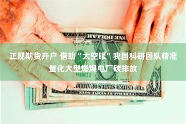 正规期货开户 借助“太空眼”我国科研团队精准量化大型燃煤电厂碳排放