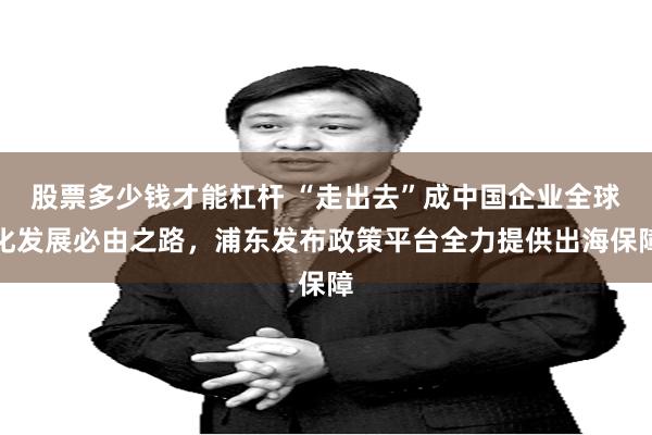 股票多少钱才能杠杆 “走出去”成中国企业全球化发展必由之路，浦东发布政策平台全力提供出海保障