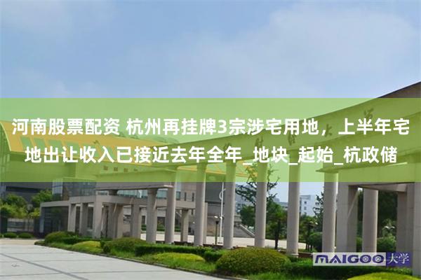 河南股票配资 杭州再挂牌3宗涉宅用地，上半年宅地出让收入已接近去年全年_地块_起始_杭政储