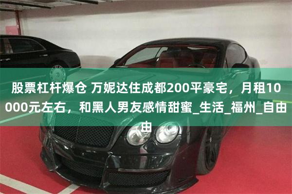 股票杠杆爆仓 万妮达住成都200平豪宅，月租10000元左右，和黑人男友感情甜蜜_生活_福州_自由