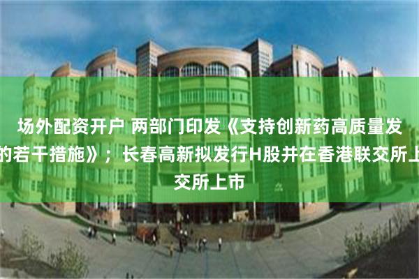 场外配资开户 两部门印发《支持创新药高质量发展的若干措施》；长春高新拟发行H股并在香港联交所上市