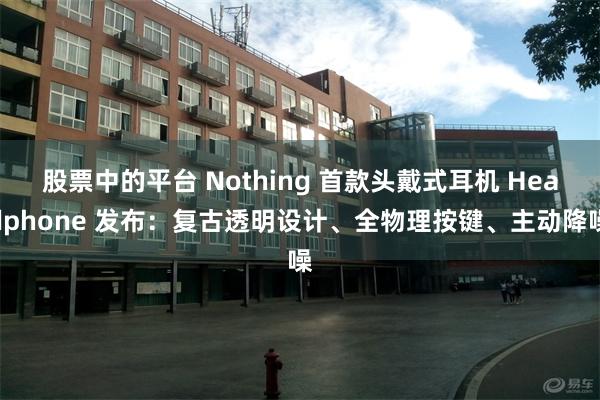 股票中的平台 Nothing 首款头戴式耳机 Headphone 发布：复古透明设计、全物理按键、主动降噪