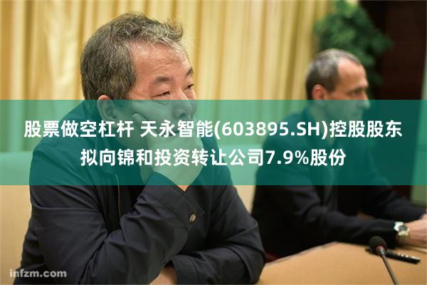 股票做空杠杆 天永智能(603895.SH)控股股东拟向锦和投资转让公司7.9%股份