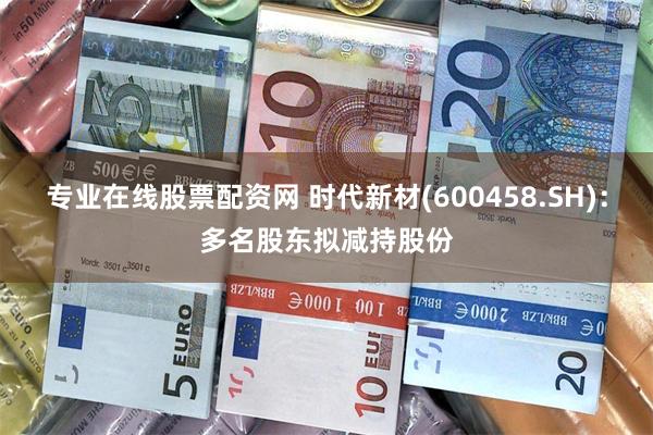 专业在线股票配资网 时代新材(600458.SH)：多名股东拟减持股份