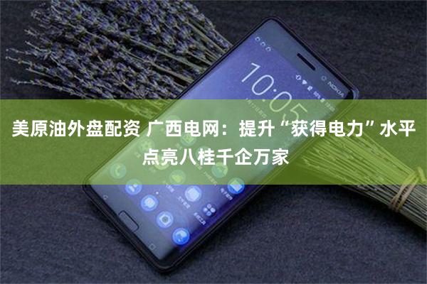 美原油外盘配资 广西电网：提升“获得电力”水平 点亮八桂千企万家
