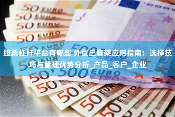股票杠杆平台有哪些 外贸三脚架应用指南：选择技巧与管理优势分析_产品_客户_企业
