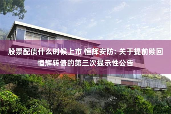 股票配债什么时候上市 恒辉安防: 关于提前赎回恒辉转债的第三次提示性公告