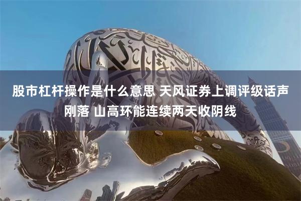股市杠杆操作是什么意思 天风证券上调评级话声刚落 山高环能连续两天收阴线