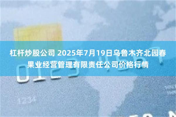 杠杆炒股公司 2025年7月19日乌鲁木齐北园春果业经营管理有限责任公司价格行情