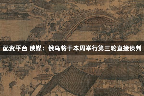 配资平台 俄媒：俄乌将于本周举行第三轮直接谈判