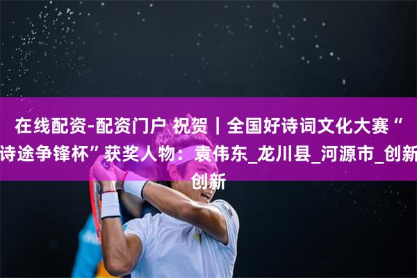 在线配资-配资门户 祝贺｜全国好诗词文化大赛“诗途争锋杯”获奖人物：袁伟东_龙川县_河源市_创新