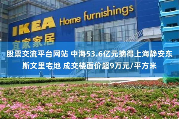 股票交流平台网站 中海53.6亿元摘得上海静安东斯文里宅地 成交楼面价超9万元/平方米