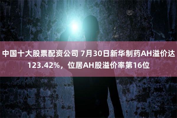 中国十大股票配资公司 7月30日新华制药AH溢价达123.42%，位居AH股溢价率第16位