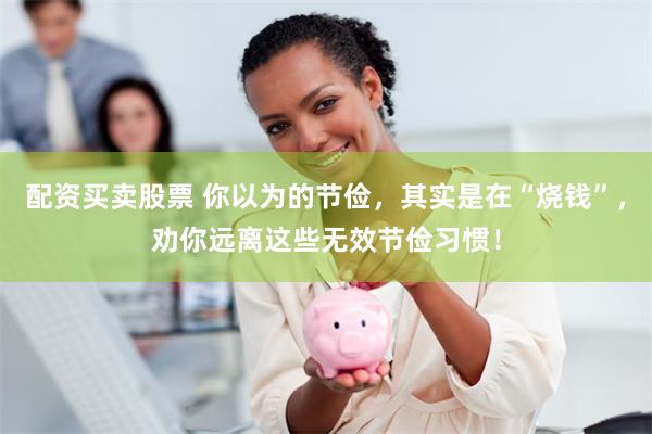 配资买卖股票 你以为的节俭，其实是在“烧钱”，劝你远离这些无效节俭习惯！