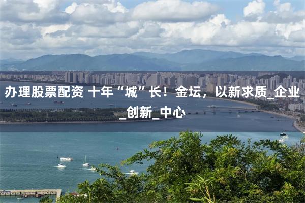 办理股票配资 十年“城”长！金坛，以新求质_企业_创新_中心