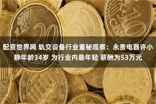 配资世界网 轨交设备行业董秘观察：永贵电器许小静年龄34岁 为行业内最年轻 薪酬为53万元