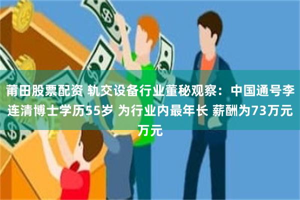 莆田股票配资 轨交设备行业董秘观察：中国通号李连清博士学历55岁 为行业内最年长 薪酬为73万元