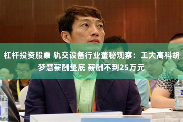 杠杆投资股票 轨交设备行业董秘观察：工大高科胡梦慧薪酬垫底 薪酬不到25万元
