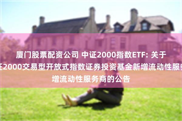 厦门股票配资公司 中证2000指数ETF: 关于汇添富中证2000交易型开放式指数证券投资基金新增流动性服务商的公告