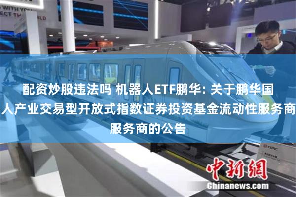 配资炒股违法吗 机器人ETF鹏华: 关于鹏华国证机器人产业交易型开放式指数证券投资基金流动性服务商的公告