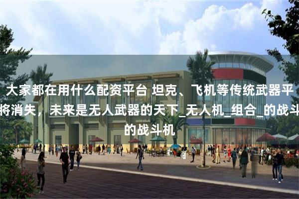 大家都在用什么配资平台 坦克、飞机等传统武器平台将消失，未来是无人武器的天下_无人机_组合_的战斗机