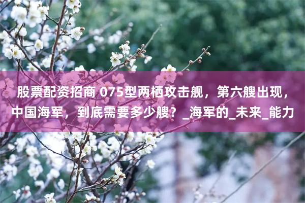 股票配资招商 075型两栖攻击舰，第六艘出现，中国海军，到底需要多少艘？_海军的_未来_能力