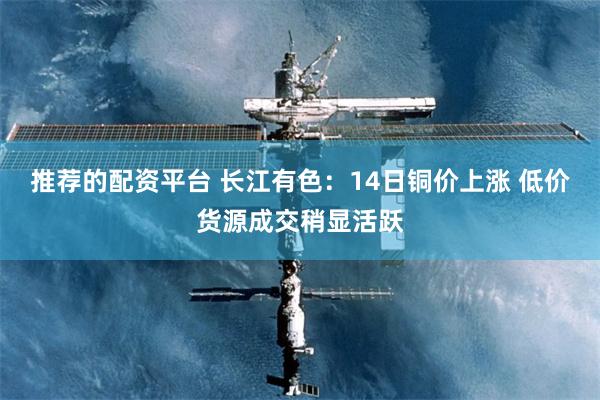 推荐的配资平台 长江有色：14日铜价上涨 低价货源成交稍显活跃