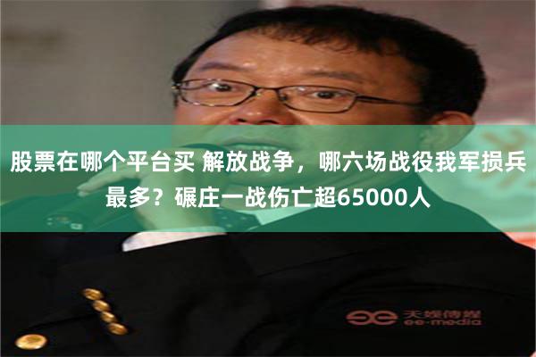 股票在哪个平台买 解放战争，哪六场战役我军损兵最多？碾庄一战伤亡超65000人