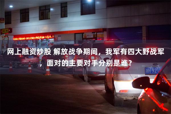 网上融资炒股 解放战争期间，我军有四大野战军，面对的主要对手分别是谁？