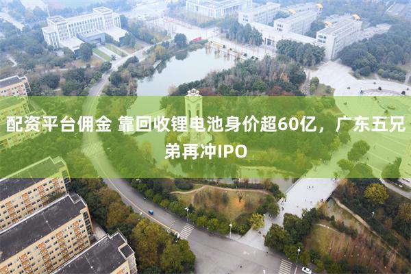 配资平台佣金 靠回收锂电池身价超60亿，广东五兄弟再冲IPO