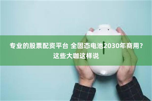 专业的股票配资平台 全固态电池2030年商用？这些大咖这样说