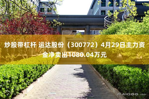 炒股带杠杆 运达股份（300772）4月29日主力资金净卖出1080.04万元