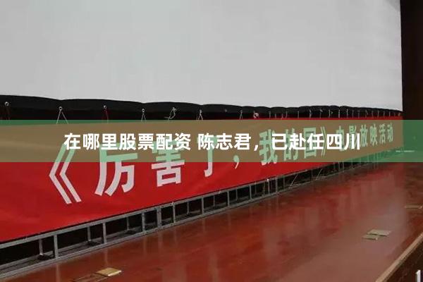 在哪里股票配资 陈志君，已赴任四川