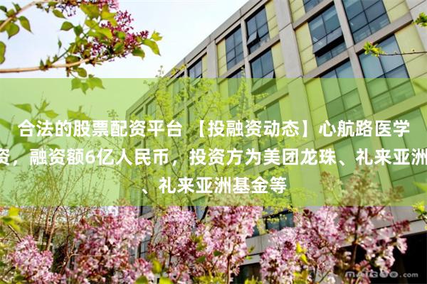 合法的股票配资平台 【投融资动态】心航路医学B轮融资，融资额6亿人民币，投资方为美团龙珠、礼来亚洲基金等