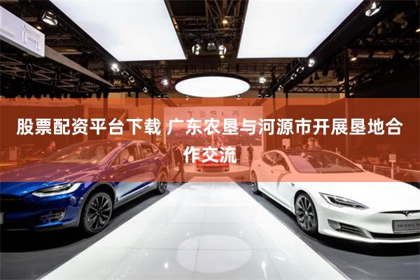 股票配资平台下载 广东农垦与河源市开展垦地合作交流
