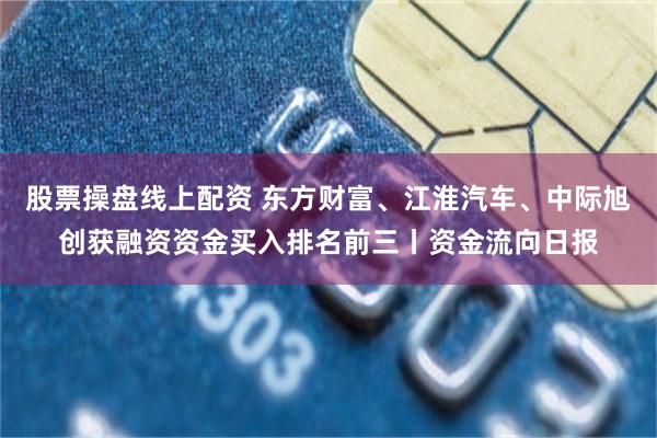 股票操盘线上配资 东方财富、江淮汽车、中际旭创获融资资金买入排名前三丨资金流向日报