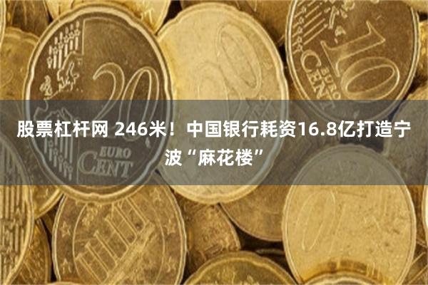 股票杠杆网 246米！中国银行耗资16.8亿打造宁波“麻花楼”