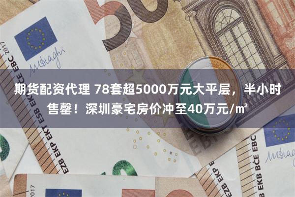 期货配资代理 78套超5000万元大平层，半小时售罄！深圳豪宅房价冲至40万元/㎡