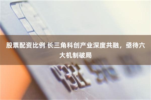 股票配资比例 长三角科创产业深度共融，亟待六大机制破局