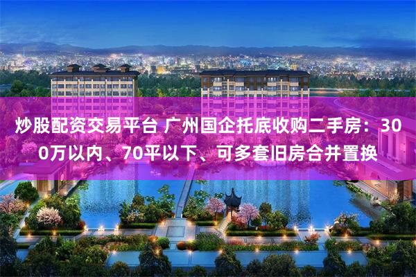 炒股配资交易平台 广州国企托底收购二手房：300万以内、70平以下、可多套旧房合并置换