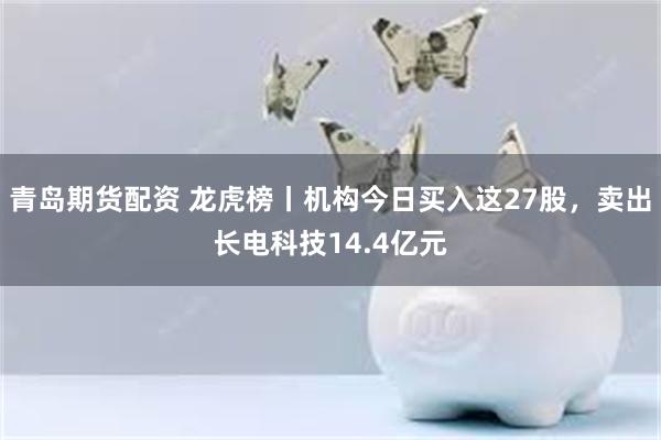 青岛期货配资 龙虎榜丨机构今日买入这27股，卖出长电科技14.4亿元