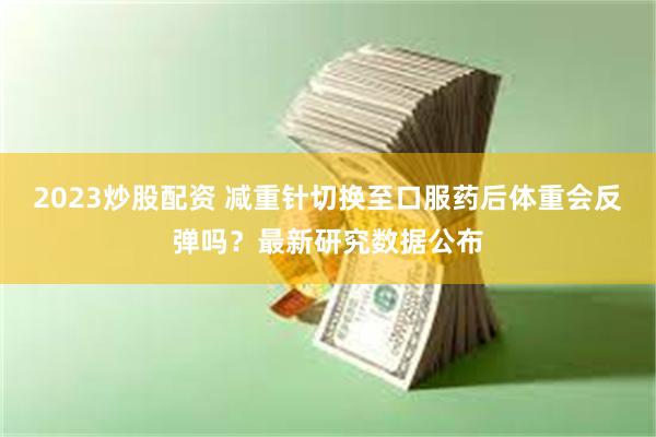2023炒股配资 减重针切换至口服药后体重会反弹吗？最新研究数据公布