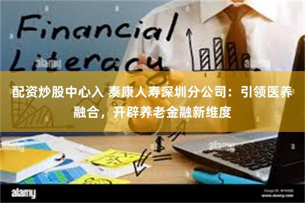 配资炒股中心入 泰康人寿深圳分公司：引领医养融合，开辟养老金融新维度